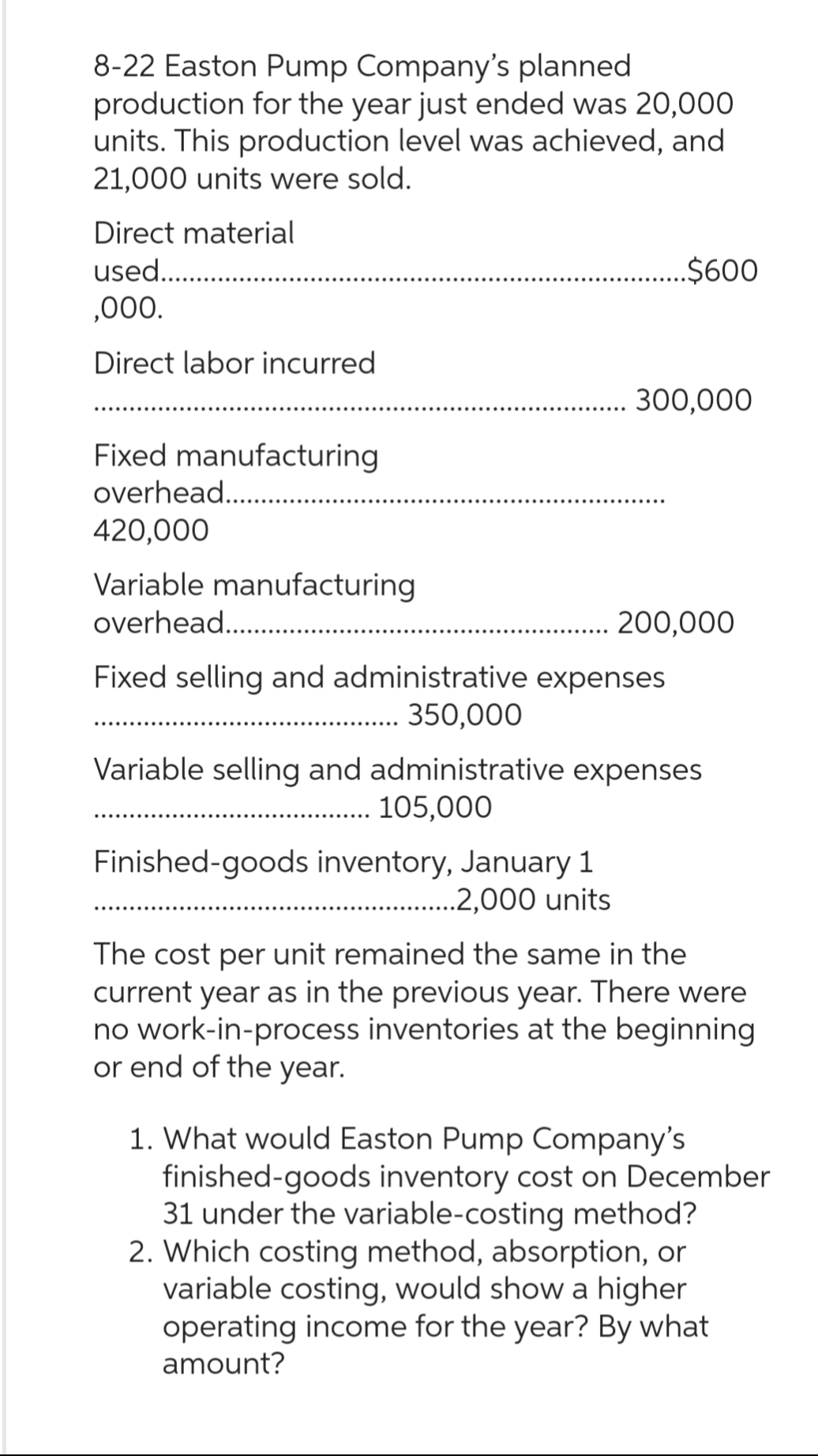 8-22 Easton Pump Company's planned
production for the year just ended was 20,000
units. This production level was achieved, and
21,000 units were sold.
Direct material
used.................
,000.
Direct labor incurred
Fixed manufacturing
overhead.....................
420,000
Variable manufacturing
...............
300,000
overhead.............
Fixed selling and administrative expenses
....... 350,000
$600
Finished-goods inventory, January 1
............2,000 units
200,000
Variable selling and administrative expenses
105,000
The cost per unit remained the same in the
current year as in the previous year. There were
no work-in-process inventories at the beginning
or end of the year.
1. What would Easton Pump Company's
finished-goods inventory cost on December
31 under the variable-costing method?
2. Which costing method, absorption, or
variable costing, would show a higher
operating income for the year? By what
amount?