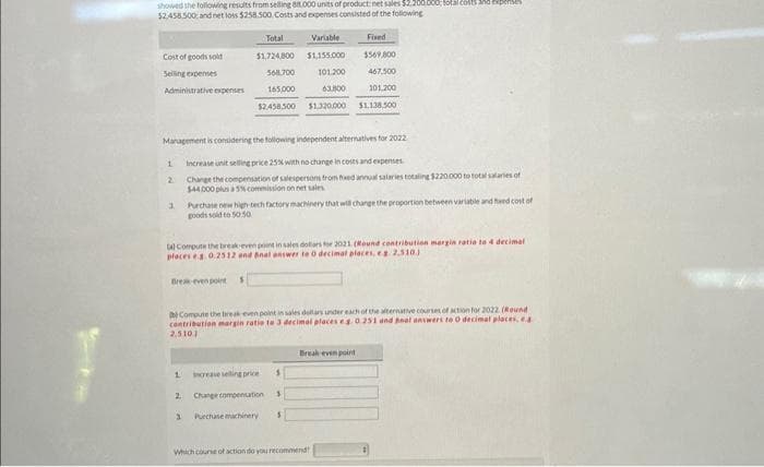 showed the following results from selling 88.000 units of product net sales $2.200,000; total costs and expenses
$2.458.500 and net loss $258.500. Costs and expenses consisted of the following
Cost of goods sold
Selling expenses
Administrative expenses
1
Management is considering the following independent alternatives for 2022
Increase unit selling price 25% with no change in costs and expenses.
Change the compensation of salespersons from fxed annual salaries totaling $220.000 to total salaries of
$44.000 plus a 5% commission on net sales
2
3
Total
Variable
$1,724.800
$1,155,000
568.700
101.200
165,000
63,800
$2.458.500 $1.320.000
(4) Compute the break-even point in sales dollars for 2021 (Round contribution margin ratio to 4 decimal
places eg. 0.2512 and Anal answer to 0 decimal places, eg 2.510)
Break-even points
1
Purchase new high-tech factory machinery that will change the proportion between variable and fed cost of
goods sold to 50:50
Compute the break-even point in sales dollars under each of the alternative courses of action for 2022 (Round
contribution margin ratio te 3 decimal places eg. 0.251 and not answers to 0 decimal places, ea
2.5101
increase selling price 1
Change compensation $
3 Purchase machinery. S
2
Fixed
1569.000
467.500
101.200
$1,138,500
Break-even point
Which course of action do you recommend!