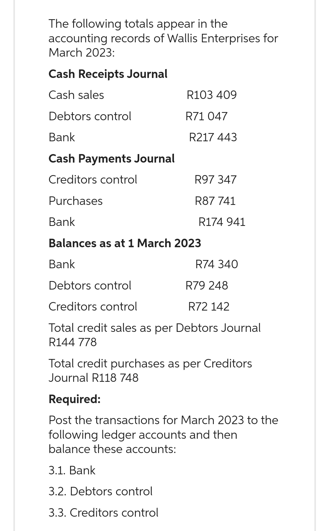 The following totals appear in the
accounting records of Wallis Enterprises for
March 2023:
Cash Receipts Journal
Cash sales
Debtors control
Bank
Cash Payments Journal
Creditors control
Purchases
Bank
Balances as at 1 March 2023
Bank
Debtors control
R79 248
Creditors control
R72 142
Total credit sales as per Debtors Journal
R144 778
R103 409
R71 047
R217 443
3.1. Bank
3.2. Debtors control
3.3. Creditors control
R97 347
R87 741
R174 941
R74 340
Total credit purchases as per Creditors
Journal R118 748
Required:
Post the transactions for March 2023 to the
following ledger accounts and then
balance these accounts: