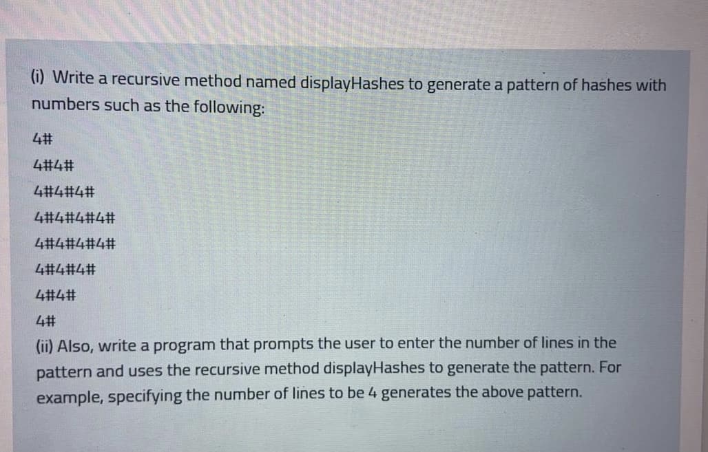 (i) Write a recursive method named displayHashes to generate a pattern of hashes with
numbers such as the following:
42#
4#4#
4#4#4#
4#4#4#4#
4#4#4#4#
4#4#4#
4#4#
4#
(ii) Also, write a program that prompts the user to enter the number of lines in the
pattern and uses the recursive method displayHashes to generate the pattern. For
example, specifying the number of lines to be 4 generates the above pattern.
