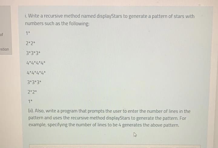 i. Write a recursive method named displayStars to generate a pattern of stars with
numbers such as the following:
of
1*
2*2*
estion
3*3*3*
4*4*4*4*
4*4*4*4*
3*3*3*
2*2*
1*
(ii). Also, write a program that prompts the user to enter the number of lines in the
pattern and uses the recursive method displayStars to generate the pattern. For
example, specifying the number of lines to be 4 generates the above pattern.
