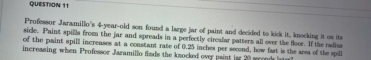 QUESTION 11
Professor Jaramillo's 4-year-old son found a large jar of paint and decided to kick it, knocking it on its
side. Paint spills from the jar and spreads in a perfectly circular pattern all over the floor. If the radius
of the paint spill increases at a constant rate of 0.25 inches per second, how fast is the area of the spill
increasing when Professor Jaramillo finds the knocked over paint jar 20 seconds lator?
