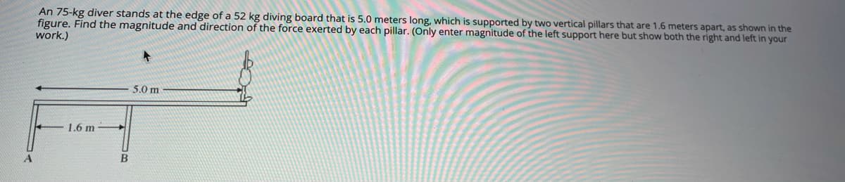 An 75-kg diver stands at the edge of a 52 kg diving board that is 5.0 meters long, which is supported by two vertical pillars that are 1.6 meters apart, as shown in the
figure. Find the magnitude and direction of the force exerted by each pillar. (Only enter magnitude of the left support here but show both the right and left in your
work.)
5.0 m
1.6 m

