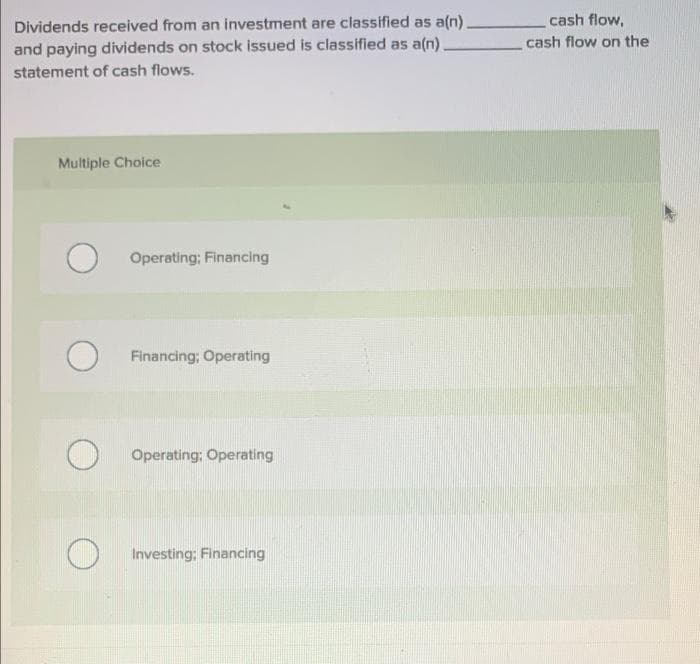 Dividends received from an investment are classified as a(n).
and paying dividends on stock issued is classified as a(n).
statement of cash flows.
Multiple Choice
O
O
Operating: Financing
Financing; Operating
Operating; Operating
Investing: Financing
cash flow,
cash flow on the