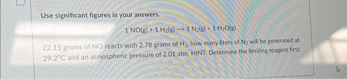 7
Use significant figures in your answers.
1 NO(g) + 1 H2(g)--> 1 N₂(g) + 1 H₂O(g)
22.15 grams of NO reacts with 2.78 grams of H₂, how many liters of N₂ will be generated at
29.2°C and an atmospheric pressure of 2.01 atm. HINT: Determine the limiting reagent first.