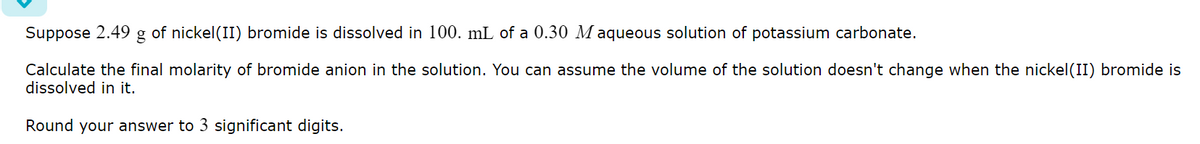 Suppose 2.49 g of nickel (II) bromide is dissolved in 100. mL of a 0.30 Maqueous solution of potassium carbonate.
Calculate the final molarity of bromide anion in the solution. You can assume the volume of the solution doesn't change when the nickel(II) bromide is
dissolved in it.
Round your answer to 3 significant digits.