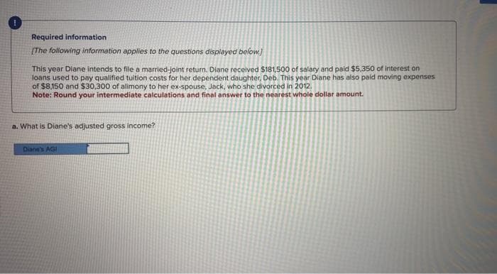 Required information
[The following information applies to the questions displayed below.)
This year Diane intends to file a married-joint return. Diane received $181,500 of salary and paid $5,350 of interest on
loans used to pay qualified tuition costs for her dependent daughter, Deb. This year Diane has also paid moving expenses
of $8,150 and $30,300 of alimony to her ex-spouse, Jack, who she divorced in 2012.
Note: Round your intermediate calculations and final answer to the nearest whole dollar amount.
a. What is Diane's adjusted gross income?
Diane's AGI