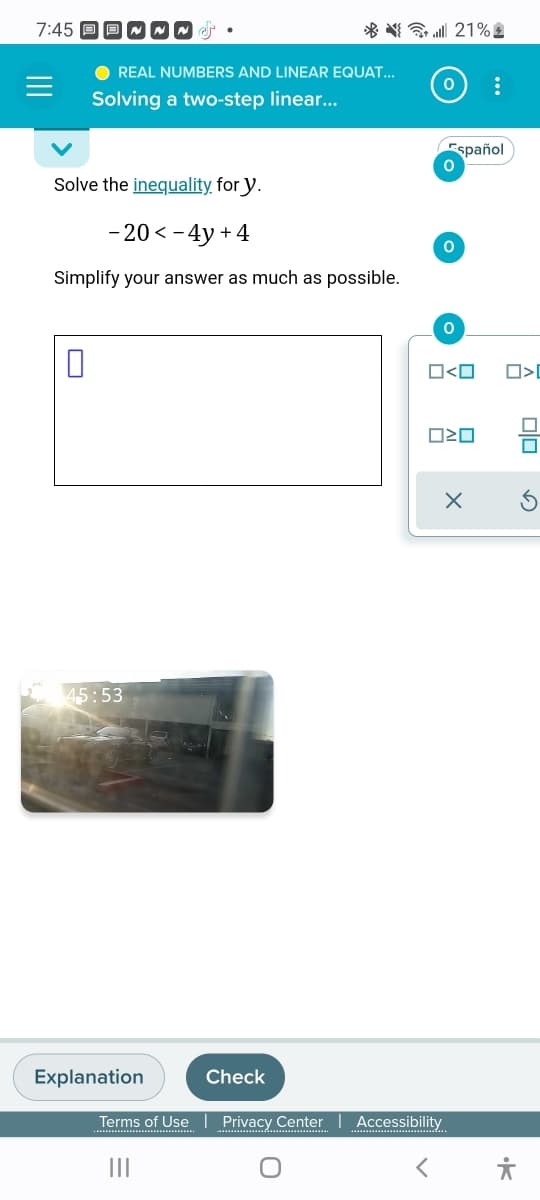 7:45
0
REAL NUMBERS AND LINEAR EQUAT...
Solving a two-step linear...
Solve the inequality for y.
-20 <- 4y +4
Simplify your answer as much as possible.
45:53
* { * || 21% 4
Explanation
Check
0 :
Español
0
0
O
O<O
Terms of Use | Privacy Center Accessibility
|||
020
X
<O
sp.
유
Olo