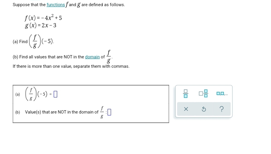 Suppose that the functions fand g are defined as follows.
f(x)=-4x² +5
g(x)=2x-3
(a) Find
(-5).
(b) Find all values that are NOT in the domain of
f
g
If there is more than one value, separate them with commas.
(-/-) (-5) = 0
f
(b) Value(s) that are NOT in the domain of :0
g
00
X
08 0.0...
S
?