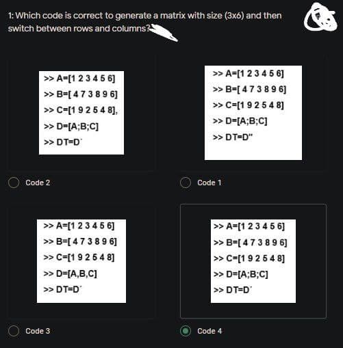 1: Which code is correct to generate a matrix with size (3x6) and then
switch between rows and columns
|> A=[1 23 45 6]
> B=[ 47389 6]
» c=[1 9254 8],
» A=[1 234 5 6]
» B=[ 47389 6]
» C=[19254 8]
> D=[A;B;C]
>> D-[A;B;C]
>> DT=D"
> DT=D
Code 2
Code 1
» A=[1 234 5 6]
> B=[ 473896]
>> c=[1 925 4 8]
> A=[1 2345 6]
> B=[47389 6]
» C=[19254 8]
> D=[A;B;C]
> DT=D
>> D=[A,B,C]
>> DT=D
Code 3
Code 4
