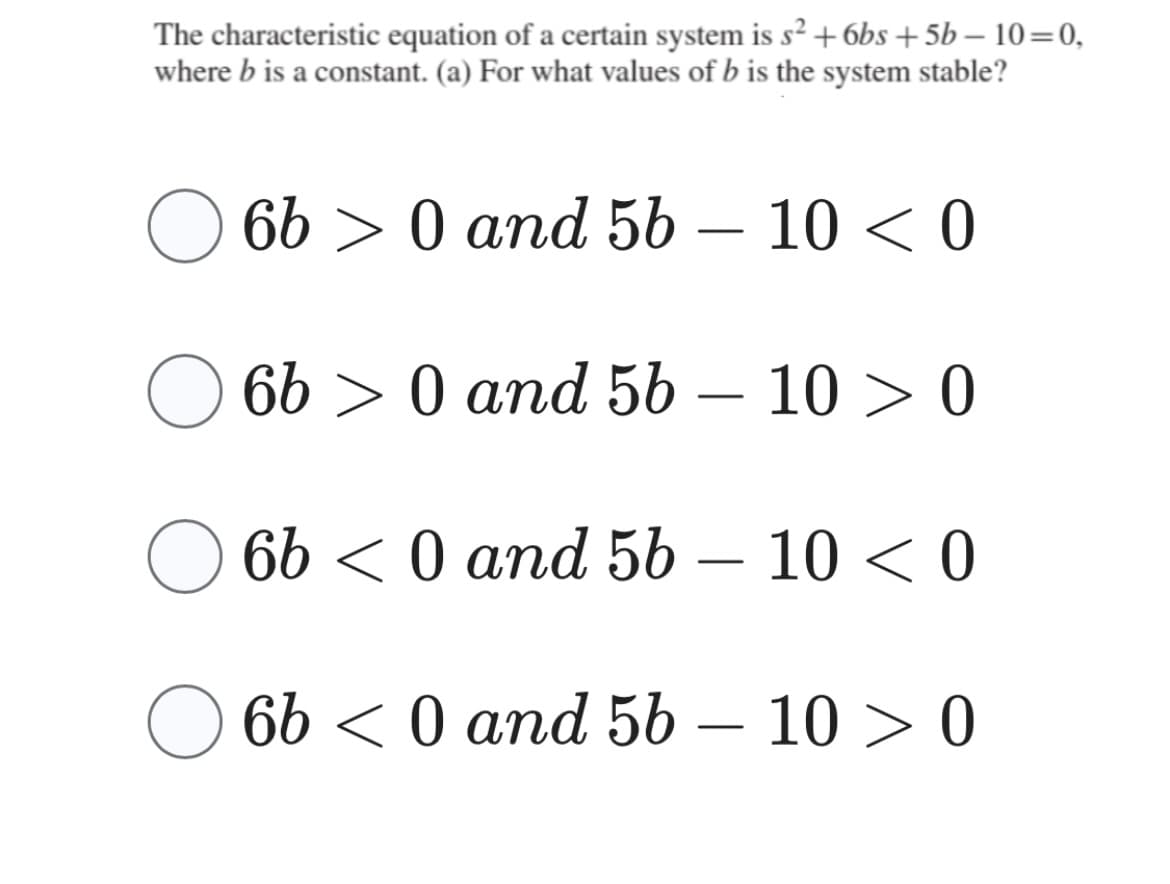 The characteristic equation of a certain system is s² +6bs+5b-10=0,
where b is a constant. (a) For what values of b is the system stable?
O 6b > 0 and 5b - 10 < 0
660
and 5b - 10 > 0
O 6b
O 6b <0 and 56 - 10 > 0
6b<0 and 56 - 100