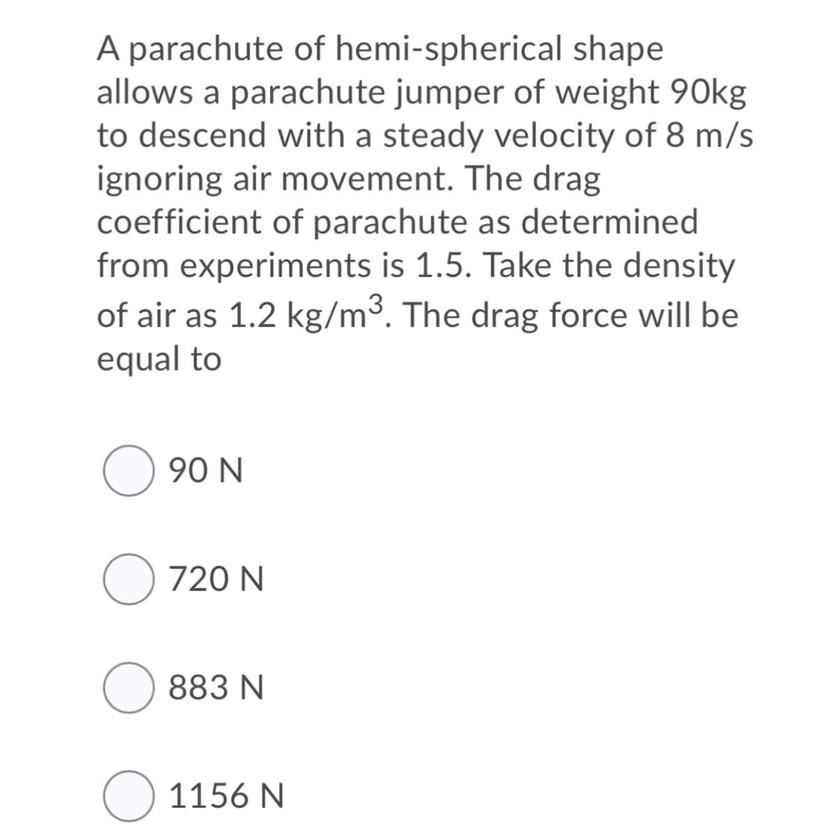 A parachute of hemi-spherical shape
allows a parachute jumper of weight 90kg
to descend with a steady velocity of 8 m/s
ignoring air movement. The drag
coefficient of parachute as determined
from experiments is 1.5. Take the density
of air as 1.2 kg/m³. The drag force will be
equal to
O 90 N
O 720 N
883 N
O 1156 N
