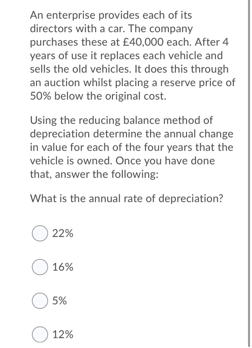 An enterprise provides each of its
directors with a car. The company
purchases these at £40,000 each. After 4
years of use it replaces each vehicle and
sells the old vehicles. It does this through
an auction whilst placing a reserve price of
50% below the original cost.
Using the reducing balance method of
depreciation determine the annual change
in value for each of the four years that the
vehicle is owned. Once you have done
that, answer the following:
What is the annual rate of depreciation?
22%
16%
5%
12%
