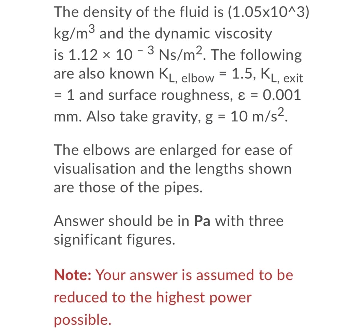 The density of the fluid is (1.05x10^3)
kg/m3 and the dynamic viscosity
is 1.12 x 10 - 3 Ns/m2. The following
are also known KL, elbow = 1.5, KĻ, exit
= 1 and surface roughness, ɛ = 0.001
mm. Also take gravity, g = 10 m/s2.
The elbows are enlarged for ease of
visualisation and the lengths shown
are those of the pipes.
Answer should be in Pa with three
significant figures.
Note: Your answer is assumed to be
reduced to the highest power
possible.
