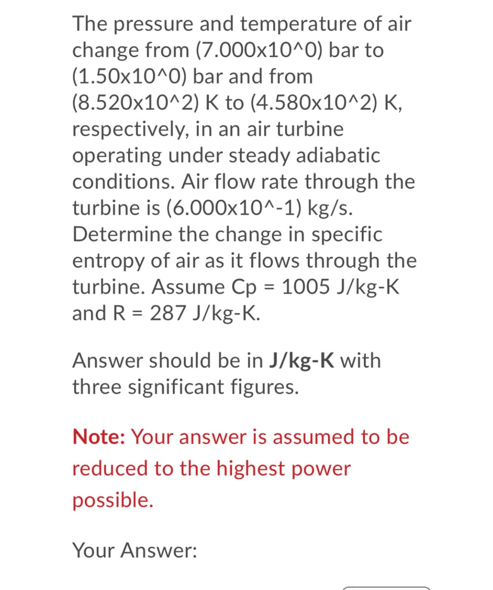 The pressure and temperature of air
change from (7.000x10^0) bar to
(1.50x10^0) bar and from
(8.520x10^2) K to (4.580x10^2) K,
respectively, in an air turbine
operating under steady adiabatic
conditions. Air flow rate through the
turbine is (6.000x10^-1) kg/s.
Determine the change in specific
entropy of air as it flows through the
turbine. Assume Cp = 1005 J/kg-K
and R = 287 J/kg-K.
%3D
Answer should be in J/kg-K with
three significant figures.
Note: Your answer is assumed to be
reduced to the highest power
possible.
Your Answer:
