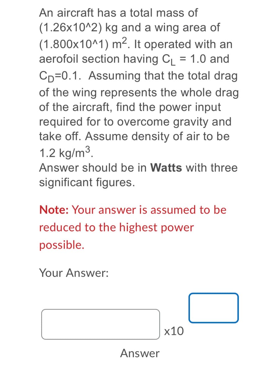 An aircraft has a total mass of
(1.26x10^2) kg and a wing area of
(1.800x10^1) m2. It operated with an
aerofoil section having C = 1.0 and
CD=0.1. Assuming that the total drag
of the wing represents the whole drag
of the aircraft, find the power input
required for to overcome gravity and
take off. Assume density of air to be
1.2 kg/m3.
Answer should be in Watts with three
significant figures.
Note: Your answer is assumed to be
reduced to the highest power
possible.
Your Answer:
x10
Answer
