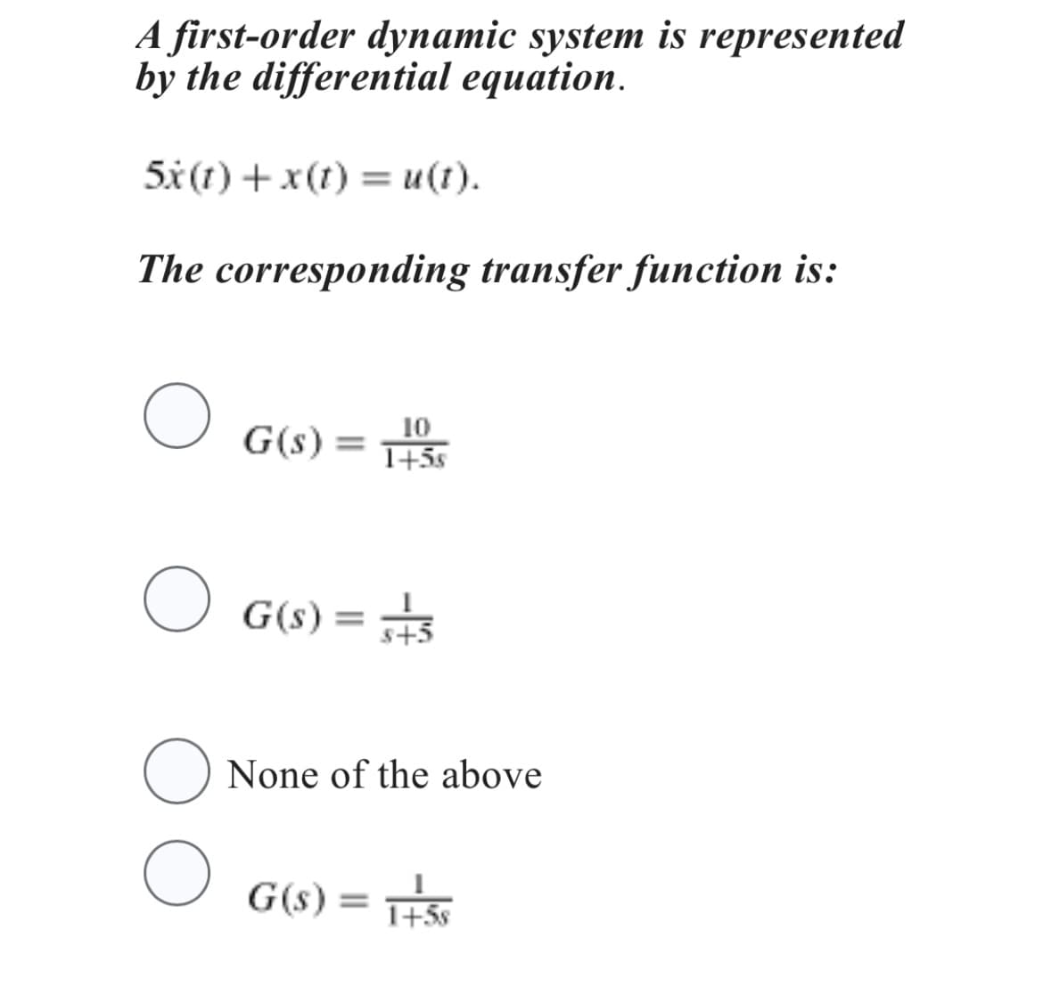 A first-order dynamic system is represented
by the differential equation.
5x (1) + x(t) = u(t).
The corresponding transfer function is:
O
O
G(s) =
G(s) =
10
1+5s
G(s) =
s+5
O None of the above
O
1+5s