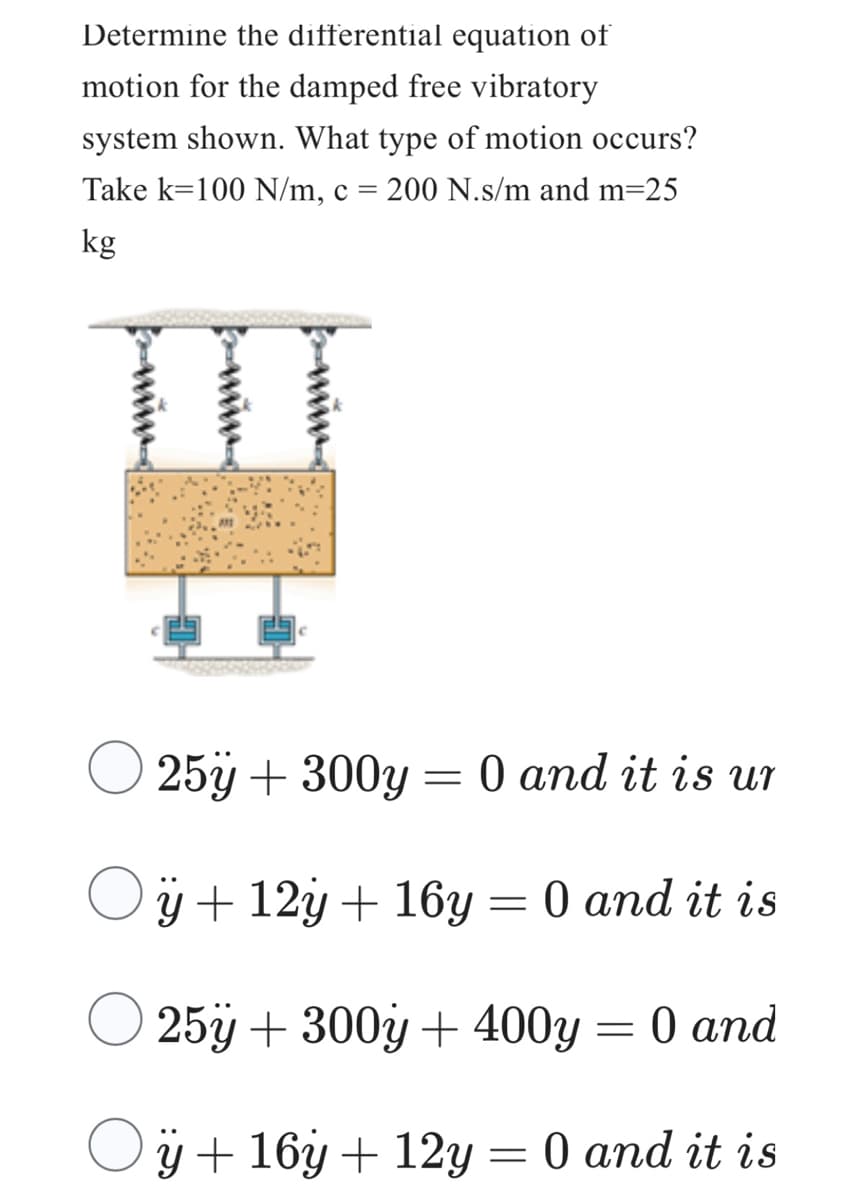 Determine the differential equation of
motion for the damped free vibratory
system shown. What type of motion occurs?
Take k=100 N/m, c = 200 N.s/m and m=25
kg
O
25y + 300y = 0 and it is ur
ÿ +12y + 16y = 0 and it is
25y + 300y + 400y = 0 and
ÿ + 16y + 12y = 0 and it is