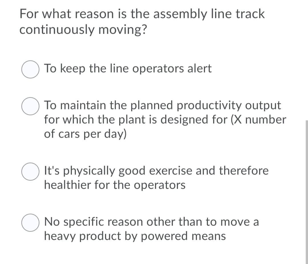 For what reason is the assembly line track
continuously moving?
O To keep the line operators alert
To maintain the planned productivity output
for which the plant is designed for (X number
of cars per day)
It's physically good exercise and therefore
healthier for the operators
No specific reason other than to move a
heavy product by powered means
