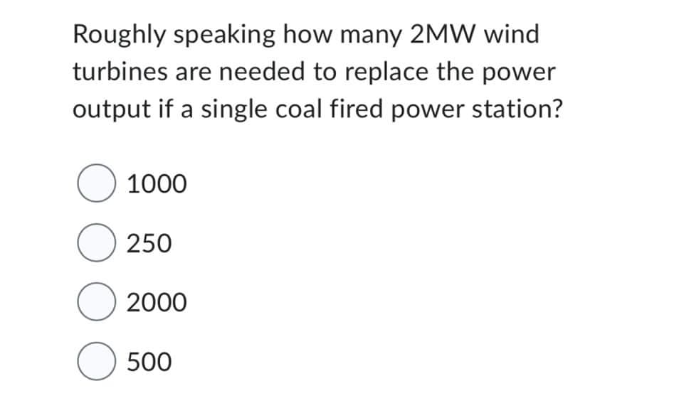 Roughly speaking how many 2MW wind
turbines are needed to replace the power
output if a single coal fired power station?
O 1000
O 250
O2000
O 500