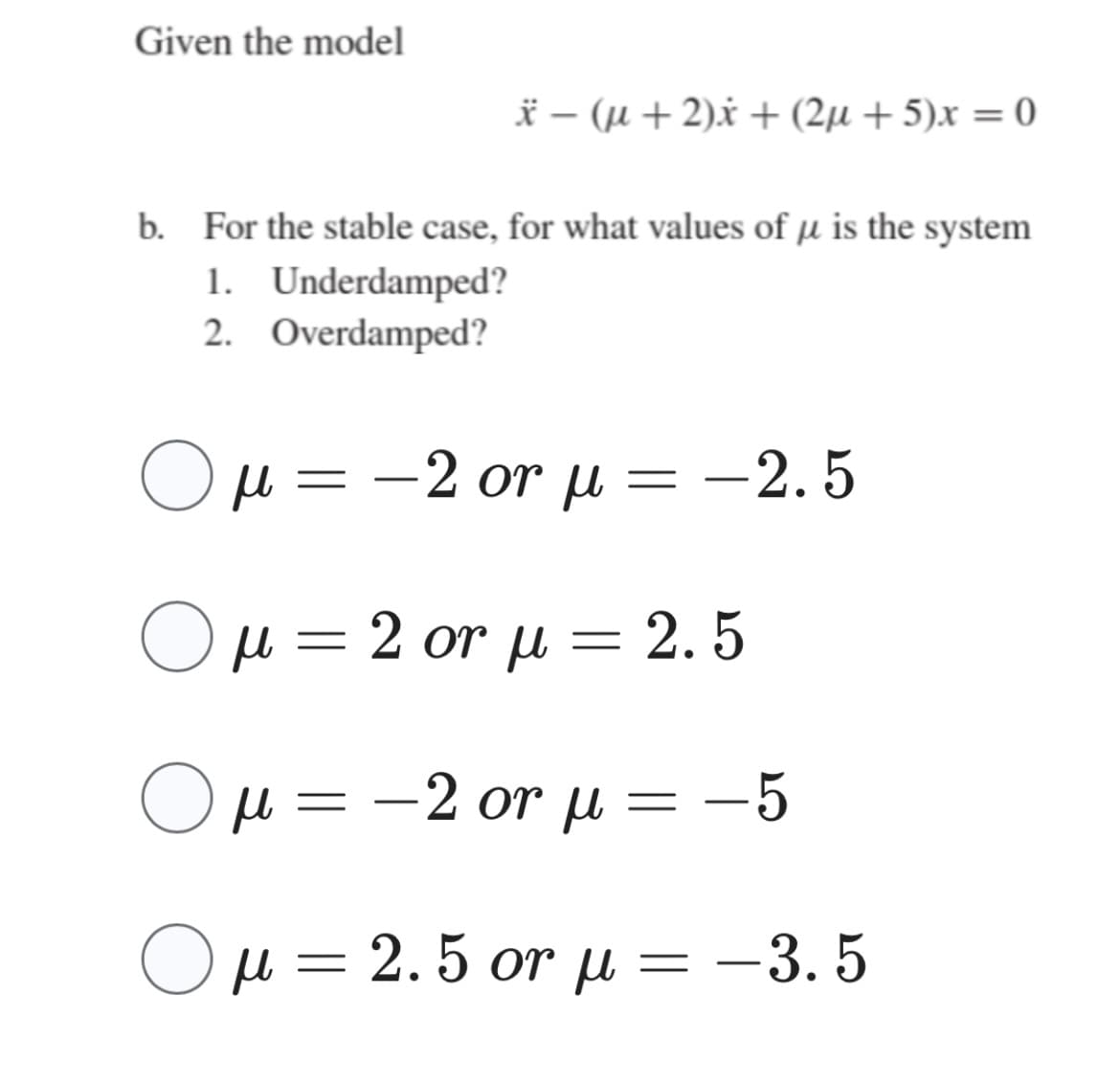 Given the model
b. For the stable case, for what values of μ is the system
1. Underdamped?
2. Overdamped?
O
* – (μ + 2)x + (2μ + 5)x = 0
μ = -2 or μ = -2.5
=
Ο μ = 2 or μ = 2.5
=
O
Ο μ = -2 or μ =-5
=
μ = 2. 5 or μ = -3.5
=
—