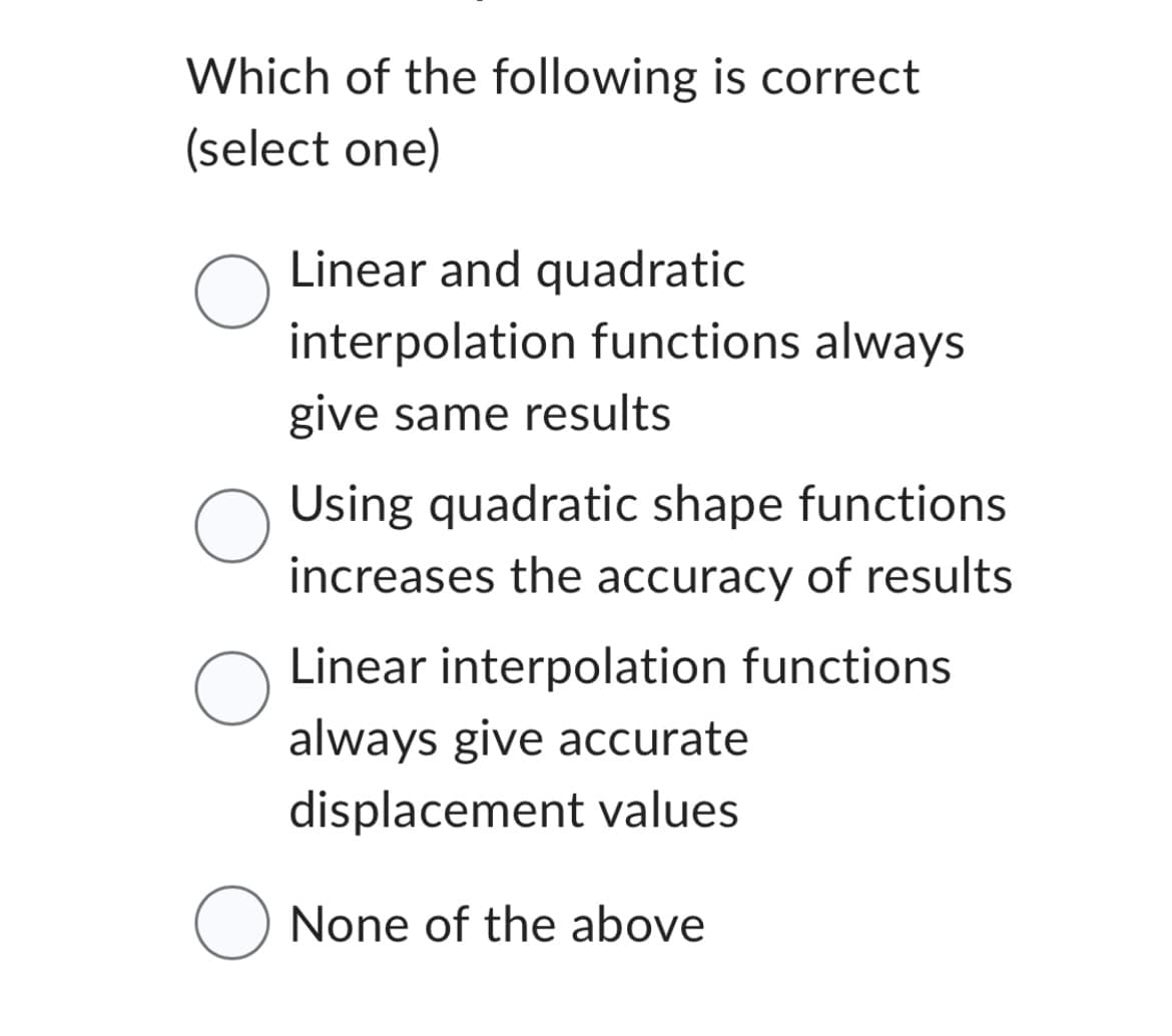 Which of the following is correct
(select one)
O
O
Linear and quadratic
interpolation functions always
give same results
Using quadratic shape functions
increases the accuracy of results
Linear interpolation functions
always give accurate
displacement values
O None of the above