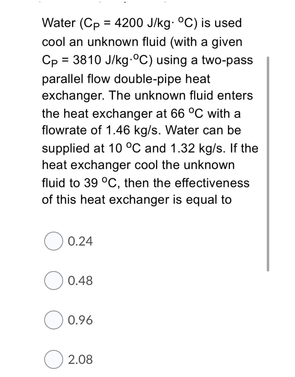 Water (Cp = 4200 J/kg- °C) is used
cool an unknown fluid (with a given
Cp = 3810 J/kg °C) using a two-pass
%3D
parallel flow double-pipe heat
exchanger. The unknown fluid enters
the heat exchanger at 66 °C with a
flowrate of 1.46 kg/s. Water can be
supplied at 10 °C and 1.32 kg/s. If the
heat exchanger cool the unknown
fluid to 39 °C, then the effectiveness
of this heat exchanger is equal to
0.24
0.48
0.96
2.08
