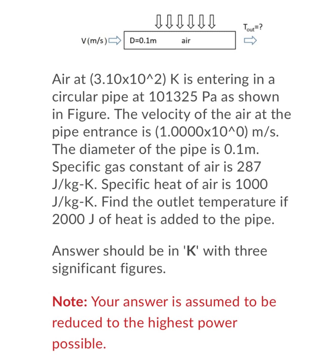 Tout=?
V (m/s) D=0.1m
air
Air at (3.10x10^2) K is entering in a
circular pipe at 101325 Pa as shown
in Figure. The velocity of the air at the
pipe entrance is (1.0000x10^O) m/s.
The diameter of the pipe is 0.1m.
Specific gas constant of air is 287
J/kg-K. Specific heat of air is 1000
J/kg-K. Find the outlet temperature if
2000 J of heat is added to the pipe.
Answer should be in 'K' with three
significant figures.
Note: Your answer is assumed to be
reduced to the highest power
possible.
