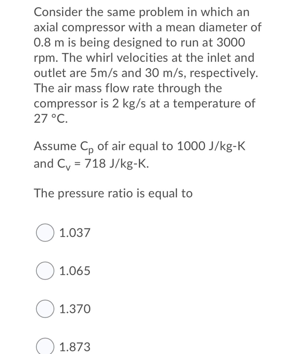 Consider the same problem in which an
axial compressor with a mean diameter of
0.8 m is being designed to run at 3000
rpm. The whirl velocities at the inlet and
outlet are 5m/s and 30 m/s, respectively.
The air mass flow rate through the
compressor is 2 kg/s at a temperature of
27 °C.
Assume C, of air equal to 1000 J/kg-K
and Cy = 718 J/kg-K.
The pressure ratio is equal to
O 1.037
O 1.065
O 1.370
O 1.873
