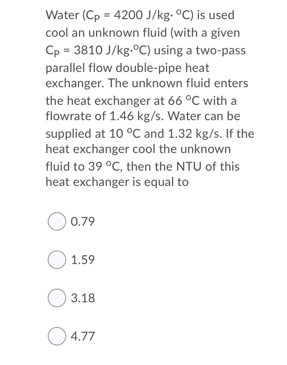 Water (Cp = 4200 J/kg- °C) is used
cool an unknown fluid (with a given
Cp = 3810 J/kg.ºC) using a two-pass
parallel flow double-pipe heat
exchanger. The unknown fluid enters
the heat exchanger at 66 °C with a
flowrate of 1.46 kg/s. Water can be
supplied at 10 °C and 1.32 kg/s. If the
heat exchanger cool the unknown
fluid to 39 °C, then the NTU of this
heat exchanger is equal to
O 0.79
1.59
O 3.18
O 4.77
