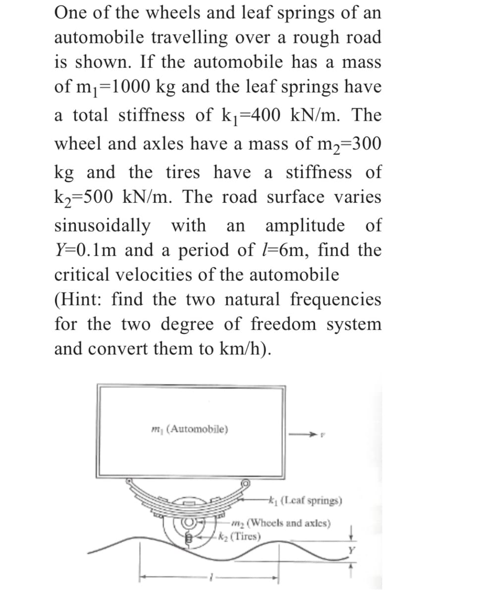 One of the wheels and leaf springs of an
automobile travelling over a rough road
is shown. If the automobile has a mass
of m₁=1000 kg and the leaf springs have
a total stiffness of k₁=400 kN/m. The
wheel and axles have a mass of m₂=300
kg and the tires have a stiffness of
k₂-500 kN/m. The road surface varies
sinusoidally with an amplitude of
Y=0.1m and a period of l=6m, find the
critical velocities of the automobile
(Hint: find the two natural frequencies
for the two degree of freedom system
and convert them to km/h).
my (Automobile)
-k₁ (Leaf springs)
-m₂ (Wheels and axles)
k₂ (Tires)