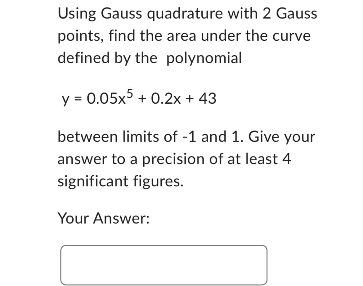 Using Gauss quadrature with 2 Gauss
points, find the area under the curve
defined by the polynomial
y = 0.05x5 +0.2x + 43
between limits of -1 and 1. Give your
answer to a precision of at least 4
significant figures.
Your Answer: