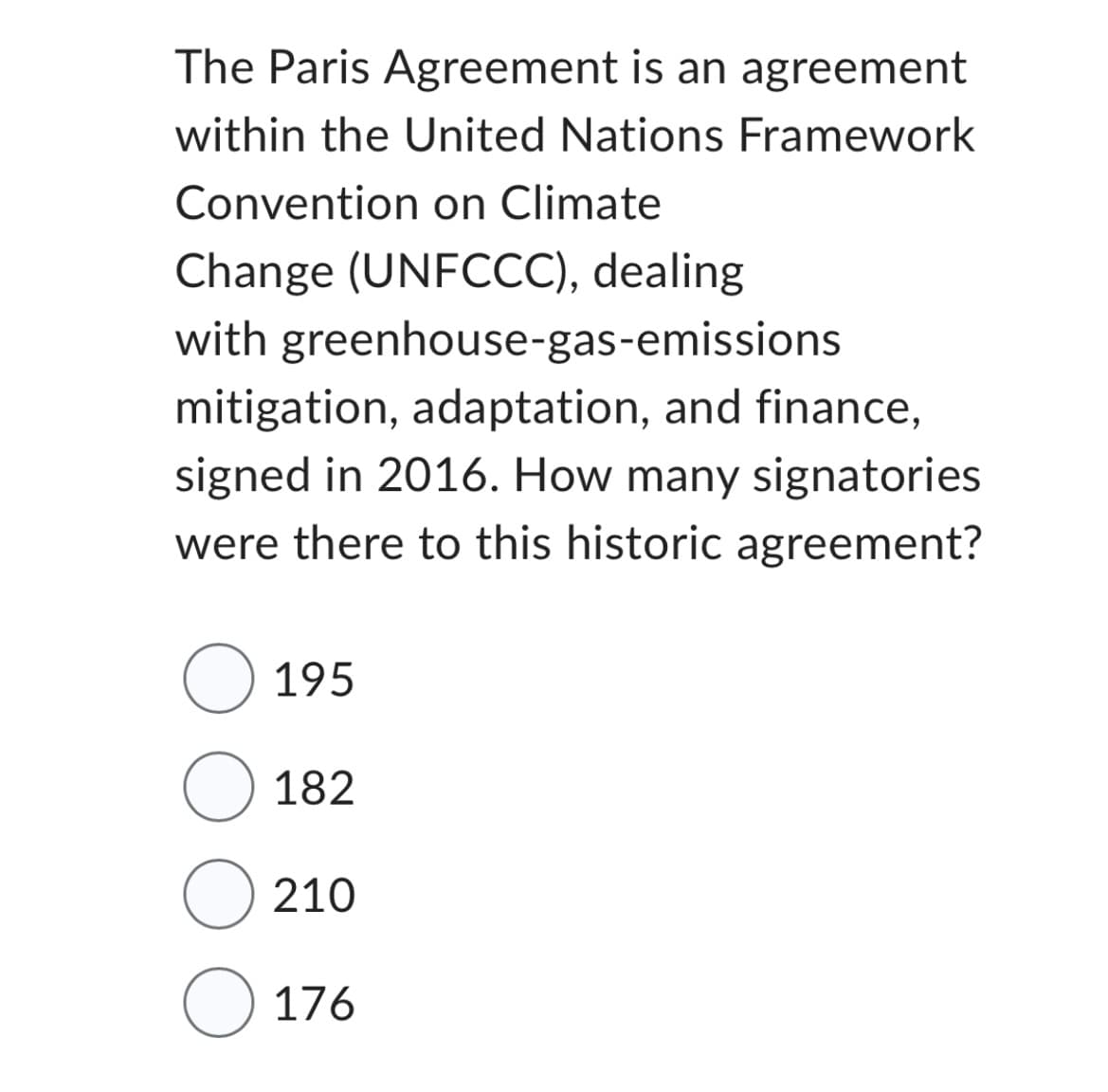 The Paris Agreement is an agreement
within the United Nations Framework
Convention on Climate
Change (UNFCCC), dealing
with greenhouse-gas-emissions
mitigation, adaptation, and finance,
signed in 2016. How many signatories
were there to this historic agreement?
O 195
O 182
O 210
O 176