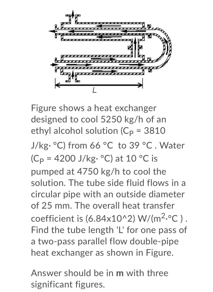 Figure shows a heat exchanger
designed to cool 5250 kg/h of an
ethyl alcohol solution (Cp = 3810
J/kg. °C) from 66 °C to 39 °C.Water
(Cp = 4200 J/kg. °C) at 10 °C is
pumped at 4750 kg/h to cool the
solution. The tube side fluid flows in a
circular pipe with an outside diameter
of 25 mm. The overall heat transfer
coefficient is (6.84x10^2) W/(m².°C).
Find the tube length 'L' for one pass of
a two-pass parallel flow double-pipe
heat exchanger as shown in Figure.
Answer should be in m with three
significant figures.
