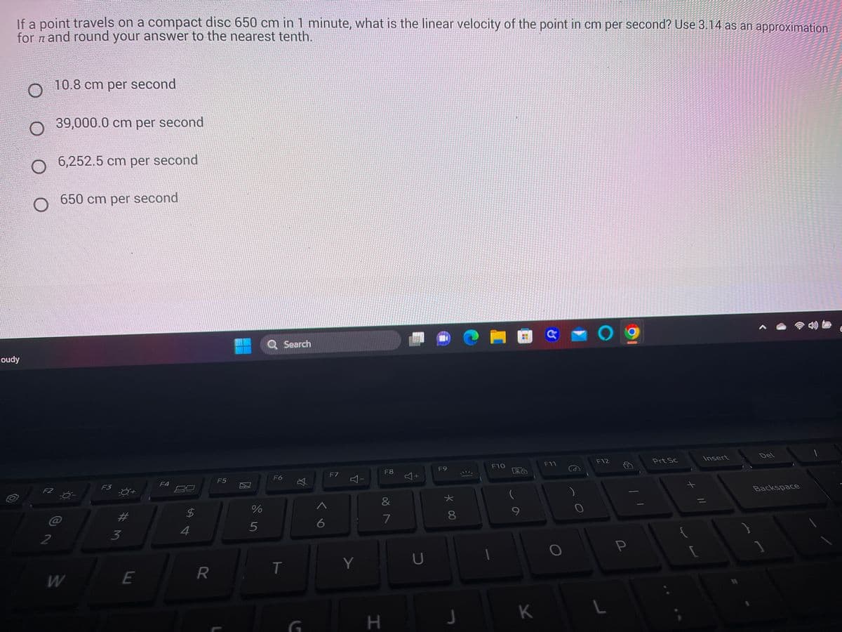 If a point travels on a compact disc 650 cm in 1 minute, what is the linear velocity of the point in cm per second? Use 3.14 as an approximation
for and round your answer to the nearest tenth.
loudy
O
O 39,000.0 cm per second
O 6,252.5 cm per second
650 cm per second
F2
10.8 cm per second
2
W
F3
3
E
F4
$
4
R
F5
%
5
Q Search
F6
T
☆
G
A
6
F7
4-
Y
F8
&
7
H
Y
+
U
F9
★
* 00
8
J
€1
F10
9
K
a
F11
0
O
F12
P
Prt Sc
{
+
[
Insert
11
Del
Backspace