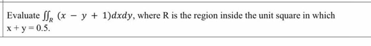 Evaluate f, (x - y + 1)dxdy, where R is the region inside the unit square in which
x + y = 0.5.
|
