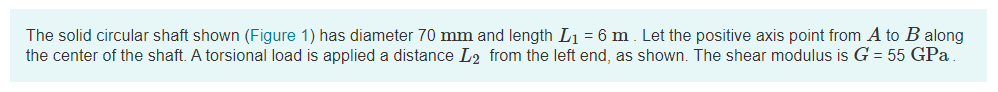 The solid circular shaft shown (Figure 1) has diameter 70 mm and length L1 = 6 m. Let the positive axis point from A to B along
the center of the shaft. A torsional load is applied a distance L2 from the left end, as shown. The shear modulus is G = 55 GPa
