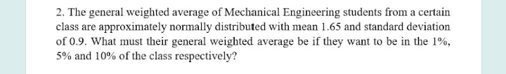 2. The general weighted average of Mechanical Engineering students from a certain
class are approximately normally distributed with mean 1.65 and standard deviation
of 0.9. What must their general weighted average be if they want to be in the 1%,
5% and 10% of the class respectively?
