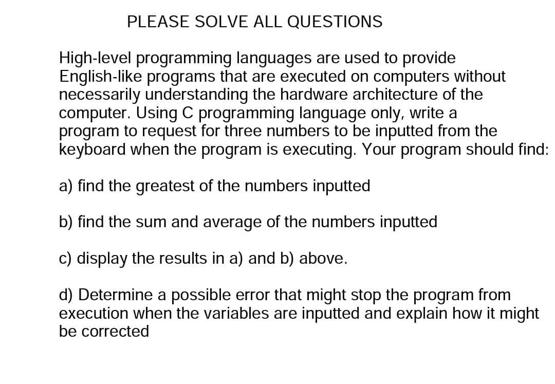 PLEASE SOLVE ALL QUESTIONS
High-level programming languages are used to provide
English-like programs that are executed on computers without
necessarily understanding the hardware architecture of the
computer. Using C programming language only, write a
program to request for three numbers to be inputted from the
keyboard when the program is executing. Your program should find:
a) find the greatest of the numbers inputted
b) find the sum and average of the numbers inputted
c) display the results in a) and b) above.
d) Determine a possible error that might stop the program from
execution when the variables are inputted and explain how it might
be corrected
