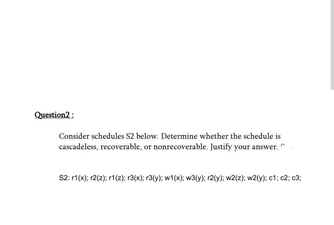 Question2 :
Consider schedules S2 below. Determine whether the schedule is
cascadeless, recoverable, or nonrecoverable. Justify your answer.
S2: r1(x); r2(z); r1(z); r3(x); r3(y); w1(x); w3(y); r2(y); w2(z); w2(y); c1; c2; c3;
