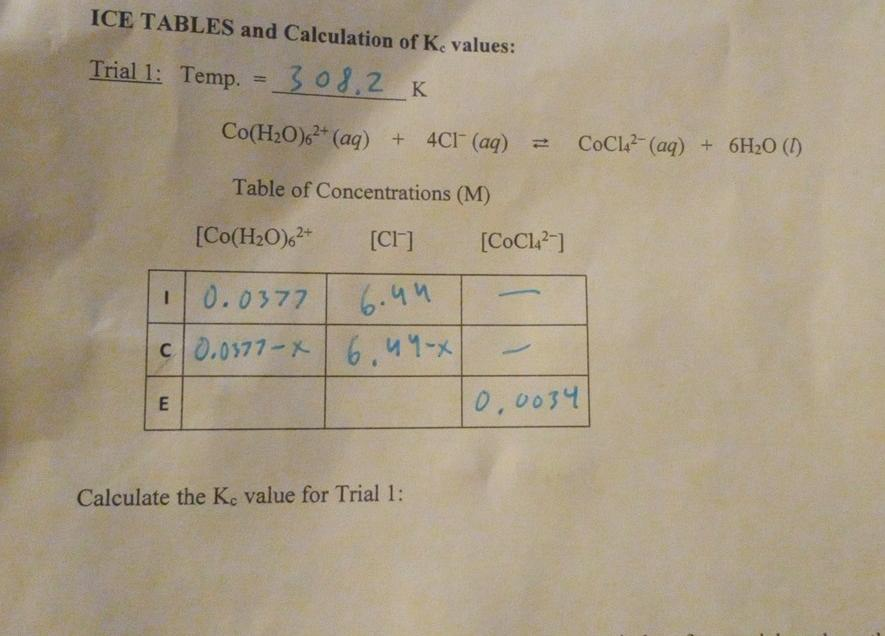 ICE TABLES and Calculation of Ke values:
Trial 1: Temp. = _308,2 K
%3D
Co(H2O), (aq) + 4CI (aq)
COCL (aq) + 6H2O (1)
Table of Concentrations (M)
[Co(H2O),*
[CI]
[COCL]
0.0377
6.44
c0.0577-X 6.44-x
0,0034
Calculate the Ke value for Trial 1:
