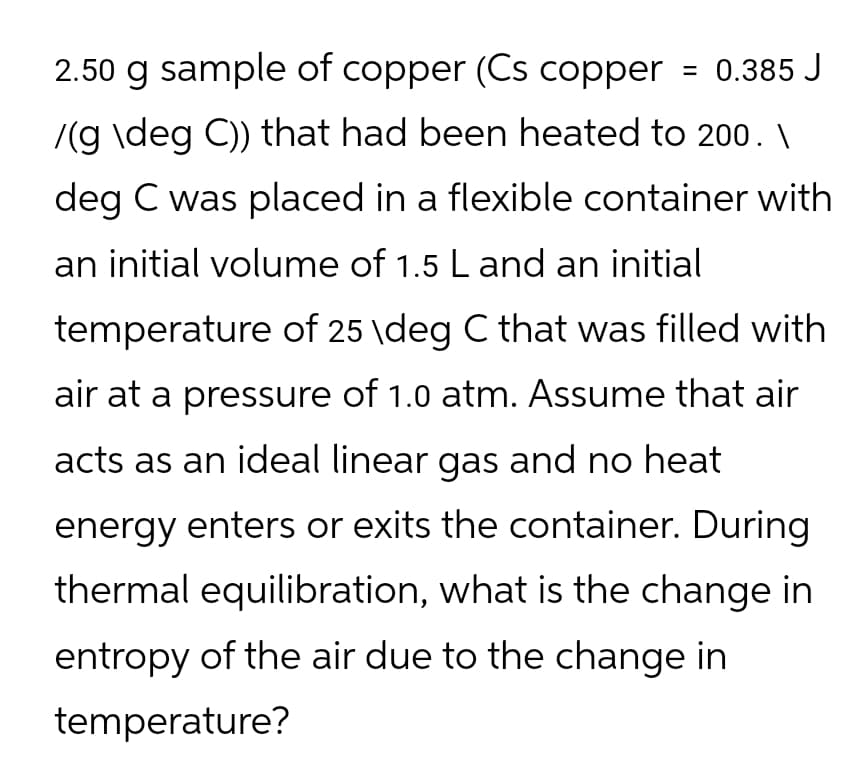 2.50 g sample of copper (Cs copper
= 0.385 J
/(g \deg C)) that had been heated to 200. \
deg C was placed in a flexible container with
an initial volume of 1.5 L and an initial
temperature of 25 \deg C that was filled with
air at a pressure of 1.0 atm. Assume that air
acts as an ideal linear gas and no heat
energy enters or exits the container. During
thermal equilibration, what is the change in
entropy of the air due to the change in
temperature?