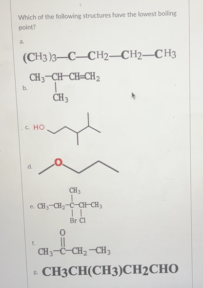 Which of the following structures have the lowest boiling
point?
a.
(CH3)3-C-CH2-CH2-CH3
b.
CH3-CH-CH=CH2
|
CH 3
с. Но
d.
CH 3
e. CH3 CH₂ C-CH-CH3
| |
Br Cl
f.
i
CH3-C–CH2-CH3
8.
CH3CH(CH3)CH2CHO