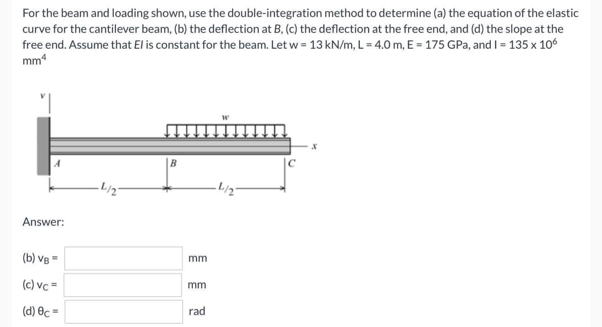 For the beam and loading shown, use the double-integration method to determine (a) the equation of the elastic
curve for the cantilever beam, (b) the deflection at B, (c) the deflection at the free end, and (d) the slope at the
free end. Assume that El is constant for the beam. Let w = 13 kN/m, L= 4.0 m, E = 175 GPa, and I = 135 x 106
mm4
W
X
·L/2
Answer:
(b) VB =
(c) vc =
(d) Ốc =
B
mm
mm
rad