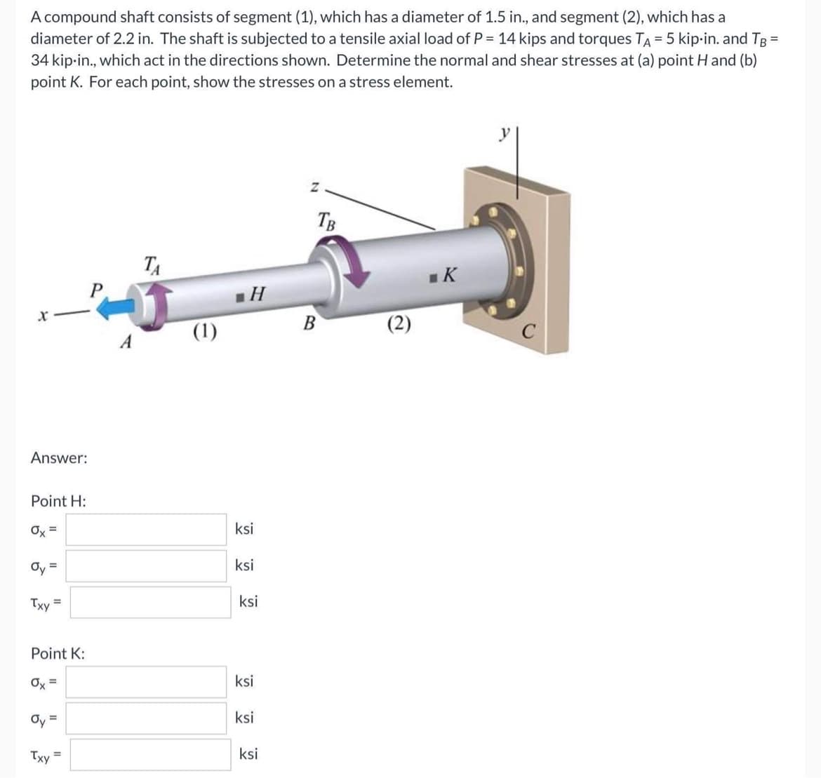 A compound shaft consists of segment (1), which has a diameter of 1.5 in., and segment (2), which has a
diameter of 2.2 in. The shaft is subjected to a tensile axial load of P = 14 kips and torques TA = 5 kip-in. and TB =
34 kip-in., which act in the directions shown. Determine the normal and shear stresses at (a) point H and (b)
point K. For each point, show the stresses on a stress element.
Z
TA
■K
X
Answer:
Point H:
Ox=
Oy =
Txy
=
Point K:
Ox=
Oy =
Txy
P
=
A
(1)
H
ksi
ksi
ksi
ksi
ksi
ksi
TB
B
(2)
C