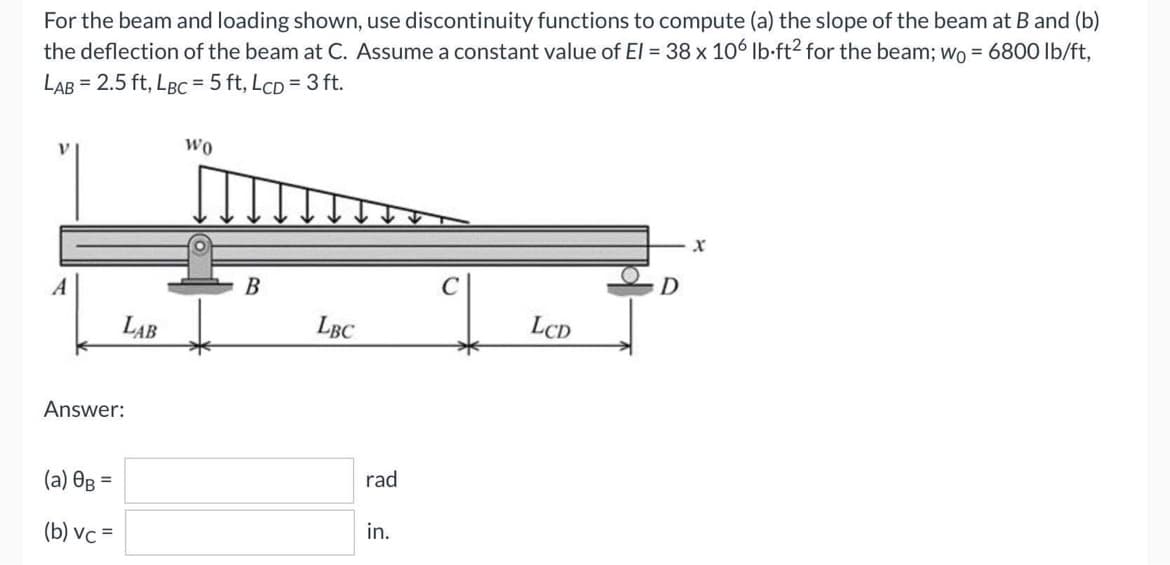 For the beam and loading shown, use discontinuity functions to compute (a) the slope of the beam at B and (b)
the deflection of the beam at C. Assume a constant value of El = 38 x 106 lb-ft2 for the beam; wo = 6800 lb/ft,
LAB= 2.5 ft, LBC = 5 ft, LcD = 3 ft.
WO
X
A
LCD
Answer:
(a) 0B =
(b) vc =
LAB
B
LBC
rad
in.
C
D