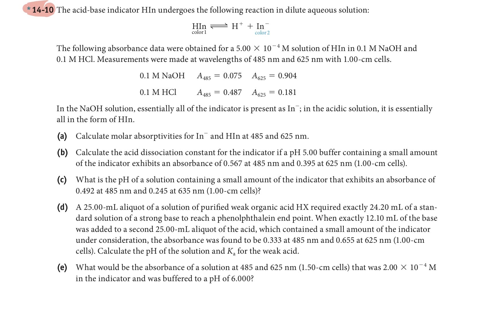 * 14-10 The acid-base indicator HIn undergoes the following reaction in dilute aqueous solution:
HIn
color 1
H* + In
color 2
The following absorbance data were obtained for a 5.00 X 10¬4M solution of HIn in 0.1 M NaOH and
0.1 M HCl. Measurements were made at wavelengths of 485 nm and 625 nm with 1.00-cm cells.
0.1 M NaOH
A 485
0.075
A625
= 0.904
0.1 М HСІ
A 485
0.487
A625
= 0.181
In the NaOH solution, essentially all of the indicator is present as In ; in the acidic solution, it is essentially
all in the form of HIn.
(a)
Calculate molar absorptivities for In and HIn at 485 and 625 nm.
(b) Calculate the acid dissociation constant for the indicator if a pH 5.00 buffer containing a small amount
of the indicator exhibits an absorbance of 0.567 at 485 nm and 0.395 at 625 nm (1.00-cm cells).
(c)
What is the pH of a solution containing a small amount of the indicator that exhibits an absorbance of
0.492 at 485 nm and 0.245 at 635 nm (1.00-cm cells)?
(d) A 25.00-mL aliquot of a solution of purified weak organic acid HX required exactly 24.20 mL of a stan-
dard solution of a strong base to reach a phenolphthalein end point. When exactly 12.10 mL of the base
was added to a second 25.00-mL aliquot of the acid, which contained a small amount of the indicator
under consideration, the absorbance was found to be 0.333 at 485 nm and 0.655 at 625 nm (1.00-cm
cells). Ca
ulate the pH of the solution and K,
the wea
acid.
(e)
What would be the absorbance of a solution at 485 and 625 nm (1.50-cm cells) that was 2.00 × 10-4 M
in the indicator and was buffered to a pH of 6.000?
