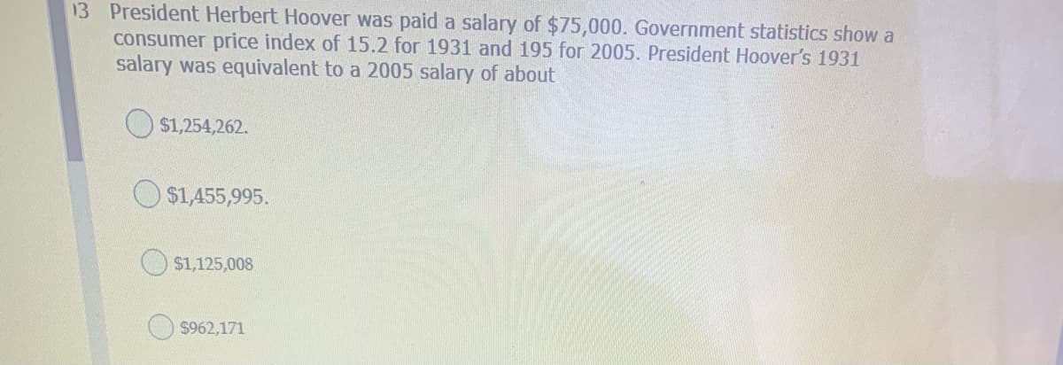 13 President Herbert Hoover was paid a salary of $75,000. Government statistics show a
consumer price index of 15.2 for 1931 and 195 for 2005. President Hoover's 1931
salary was equivalent to a 2005 salary of about
O $1,254,262.
O $1,455,995.
$1,125,008
$962,171
