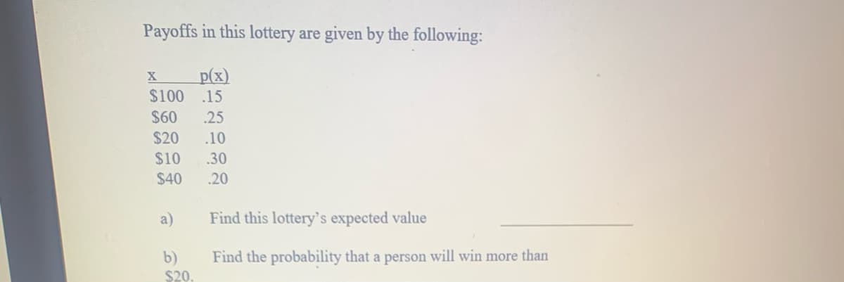 Payoffs in this lottery are given by the following:
p(x)
$100
.15
$60
.25
$20
.10
$10
.30
$40
.20
a)
Find this lottery's expected value
b)
Find the probability that a person will win more than
$20.
