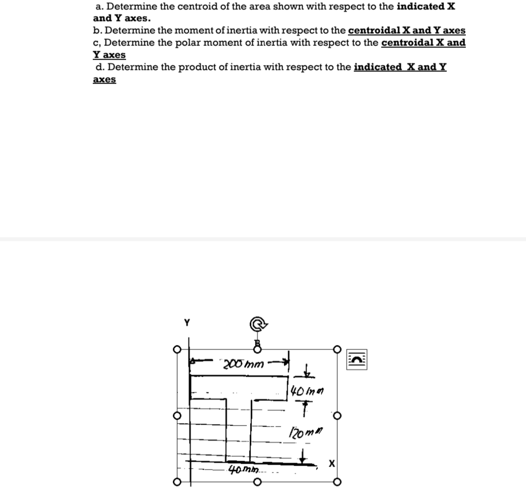 a. Determine the centroid of the area shown with respect to the indicated X
and Y axes.
b. Determine the moment of inertia with respect to the centroidal X and Y axes
c, Determine the polar moment of inertia with respect to the centroidal X and
Y axes
d. Determine the product of inertia with respect to the indicated X and Y
axes
O
200mm
40mm....
+
40 ind
T
120mm
X